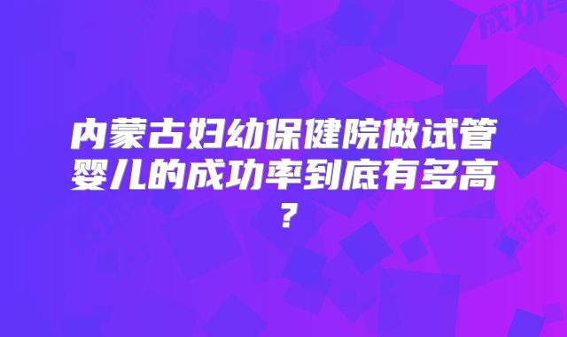 内蒙古妇幼保健院做试管婴儿的成功率到底有多高?