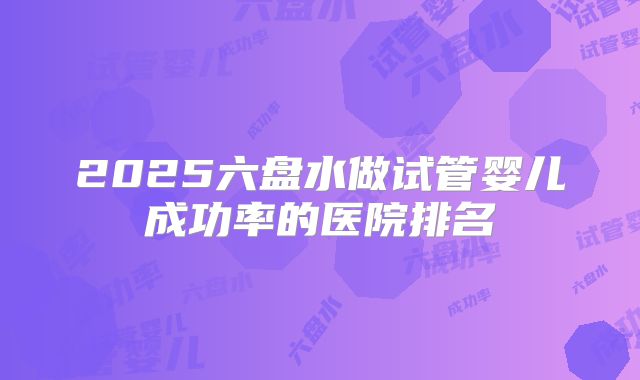 2025六盘水做试管婴儿成功率的医院排名