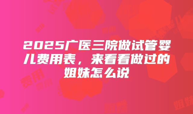 2025广医三院做试管婴儿费用表,来看看做过的姐妹怎么说