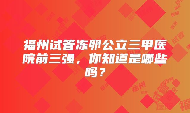 福州试管冻卵公立三甲医院前三强,你知道是哪些吗?