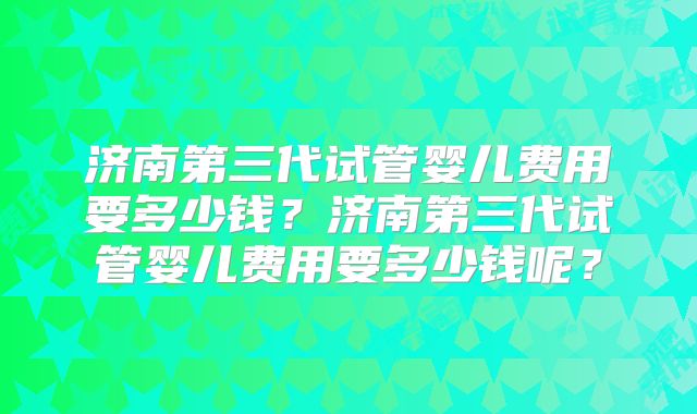 济南第三代试管婴儿费用要多少钱？济南第三代试管婴儿费用要多少钱呢？