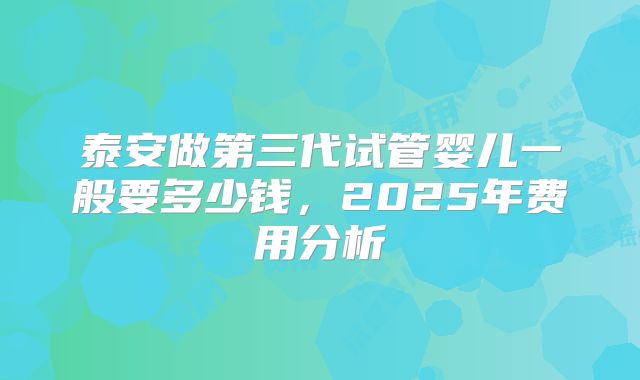 泰安做第三代试管婴儿一般要多少钱，2025年费用分析