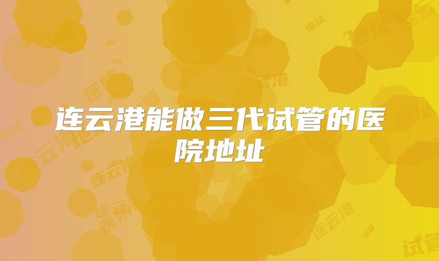 连云港能做三代试管的医院地址