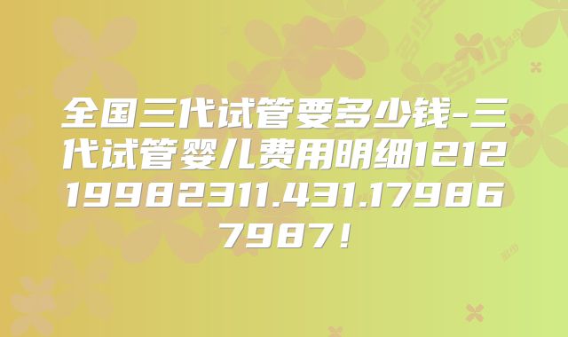全国三代试管要多少钱-三代试管婴儿费用明细121219982311.431.179867987！