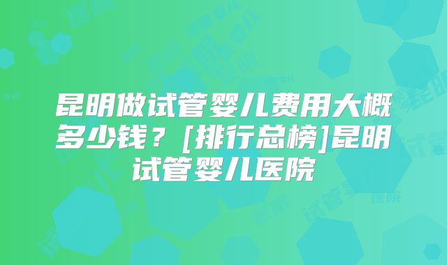 昆明做试管婴儿费用大概多少钱？[排行总榜]昆明试管婴儿医院