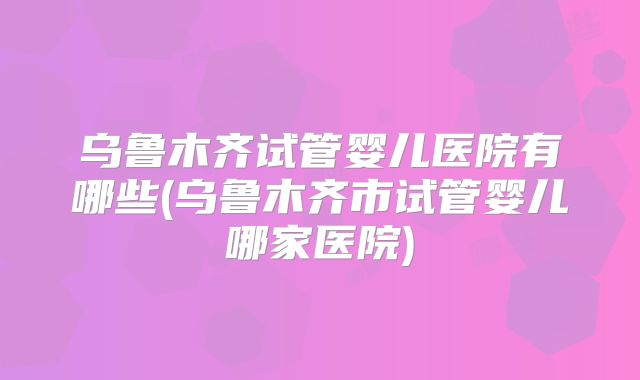 乌鲁木齐试管婴儿医院有哪些(乌鲁木齐市试管婴儿哪家医院)