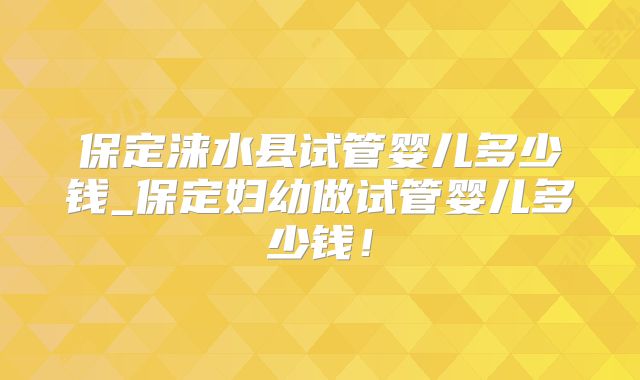 保定涞水县试管婴儿多少钱_保定妇幼做试管婴儿多少钱！