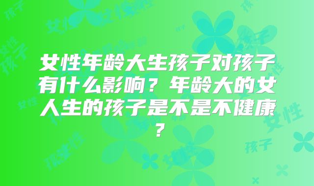 女性年龄大生孩子对孩子有什么影响?年龄大的女人生的孩子是不是不健康?