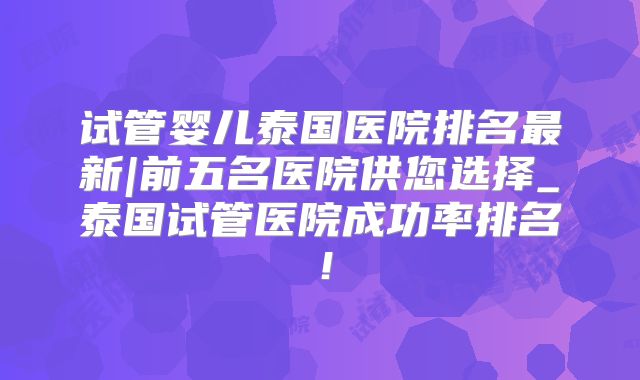 试管婴儿泰国医院排名最新|前五名医院供您选择_泰国试管医院成功率排名！