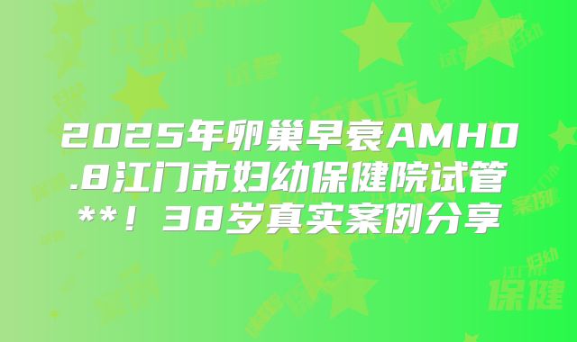 2025年卵巢早衰AMH0.8江门市妇幼保健院试管**！38岁真实案例分享