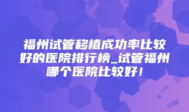 福州试管移植成功率比较好的医院排行榜_试管福州哪个医院比较好！