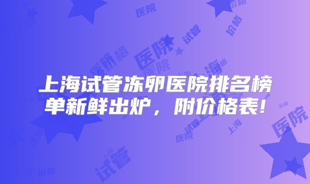 上海试管冻卵医院排名榜单新鲜出炉，附价格表!