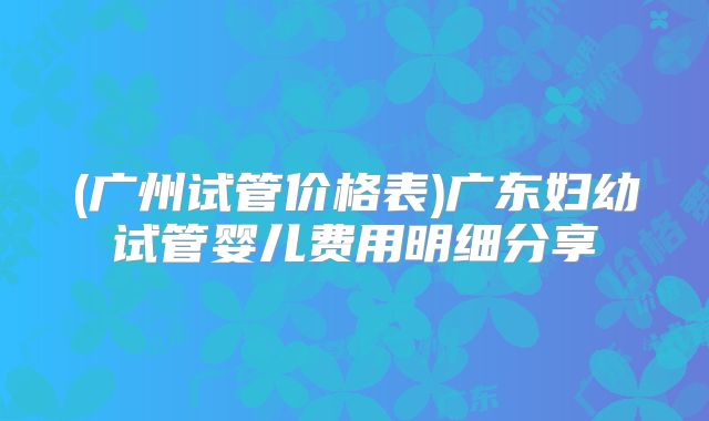 (广州试管价格表)广东妇幼试管婴儿费用明细分享