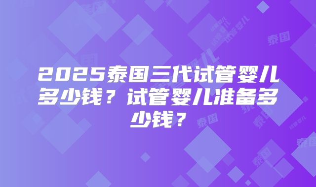 2025泰国三代试管婴儿多少钱？试管婴儿准备多少钱？