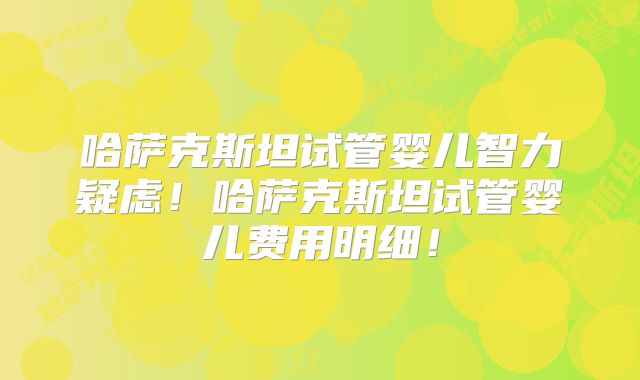 哈萨克斯坦试管婴儿智力疑虑！哈萨克斯坦试管婴儿费用明细！