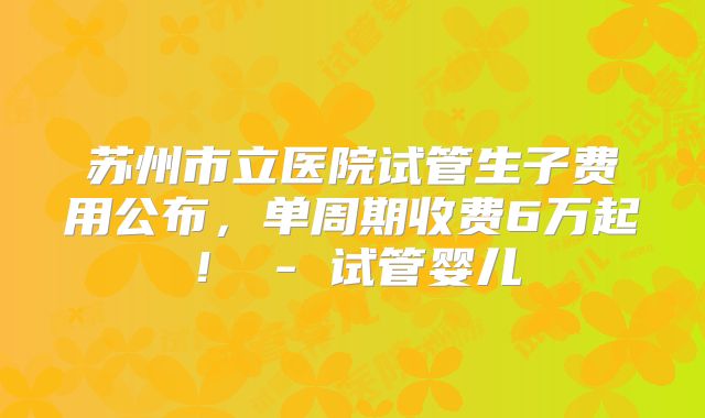 苏州市立医院试管生子费用公布，单周期收费6万起！ - 试管婴儿
