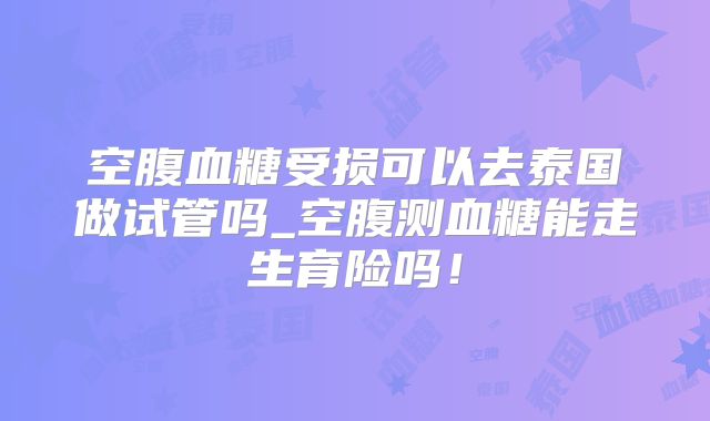 空腹血糖受损可以去泰国做试管吗_空腹测血糖能走生育险吗！