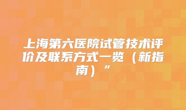 上海第六医院试管技术评价及联系方式一览（新指南）”