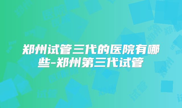 郑州试管三代的医院有哪些-郑州第三代试管