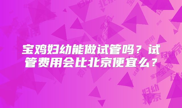 宝鸡妇幼能做试管吗？试管费用会比北京便宜么？