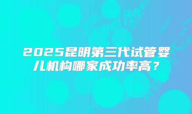 2025昆明第三代试管婴儿机构哪家成功率高？