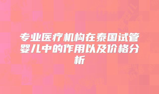专业医疗机构在泰国试管婴儿中的作用以及价格分析