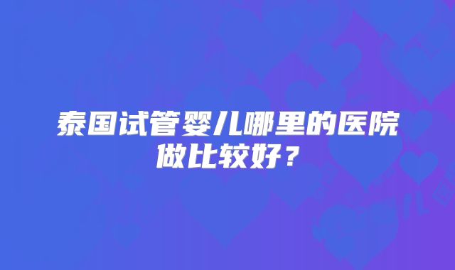 泰国试管婴儿哪里的医院做比较好？