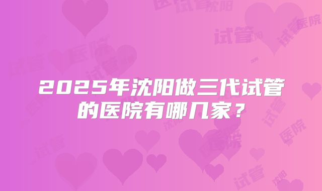 2025年沈阳做三代试管的医院有哪几家?
