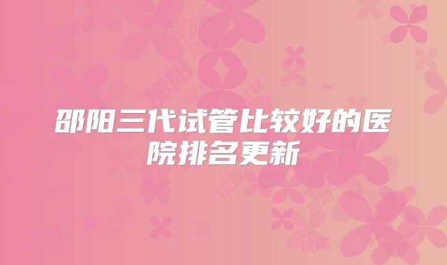 邵阳三代试管比较好的医院排名更新