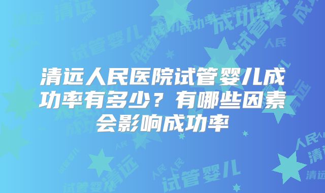 清远人民医院试管婴儿成功率有多少?有哪些因素会影响成功率