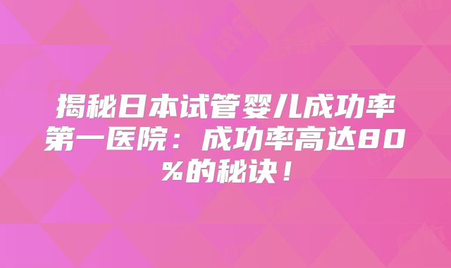揭秘日本试管婴儿成功率第一医院:成功率高达80%的秘诀!