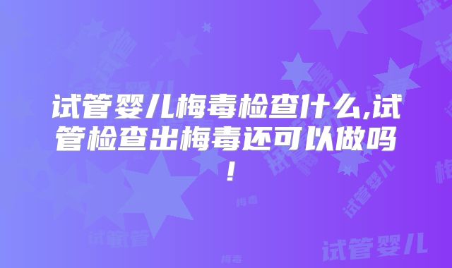 试管婴儿梅毒检查什么,试管检查出梅毒还可以做吗！