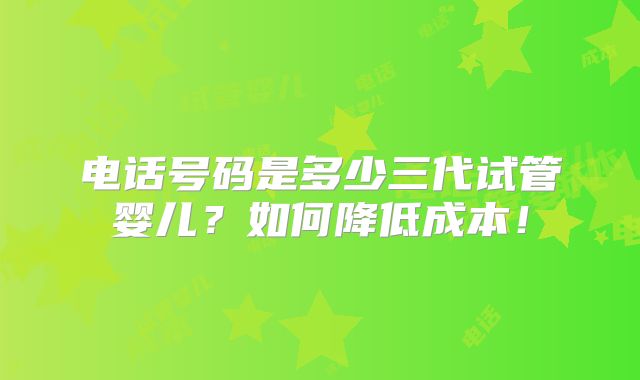 电话号码是多少三代试管婴儿？如何降低成本！
