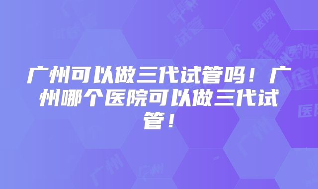广州可以做三代试管吗！广州哪个医院可以做三代试管！