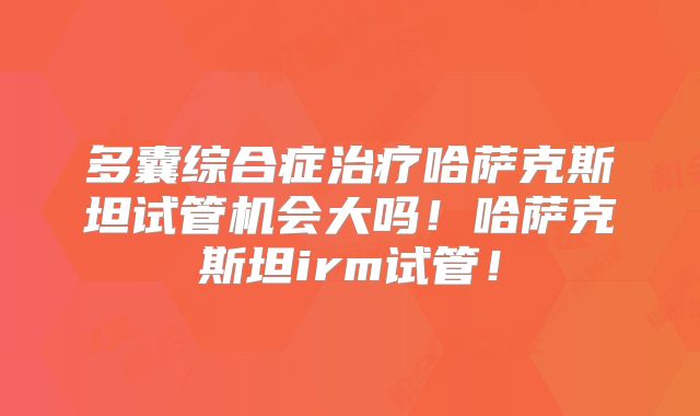 多囊综合症治疗哈萨克斯坦试管机会大吗!哈萨克斯坦irm试管!