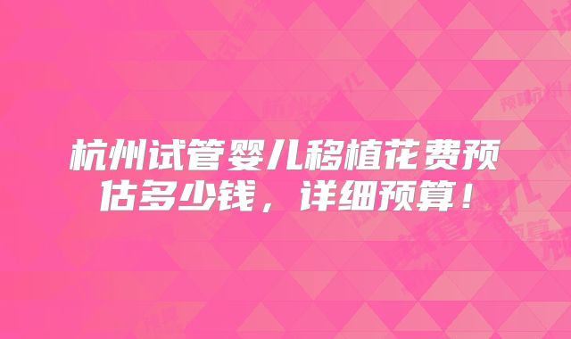 杭州试管婴儿移植花费预估多少钱,详细预算!