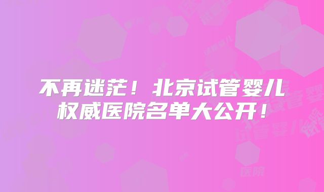 不再迷茫！北京试管婴儿权威医院名单大公开！