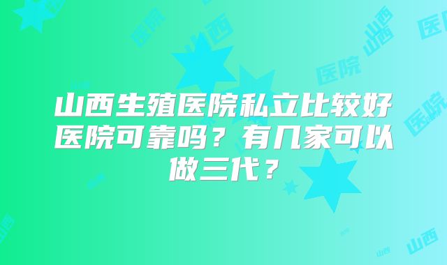 山西生殖医院私立比较好医院可靠吗？有几家可以做三代？