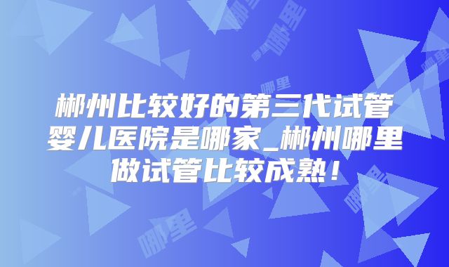 郴州比较好的第三代试管婴儿医院是哪家_郴州哪里做试管比较成熟！