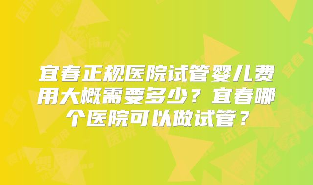 宜春正规医院试管婴儿费用大概需要多少？宜春哪个医院可以做试管？