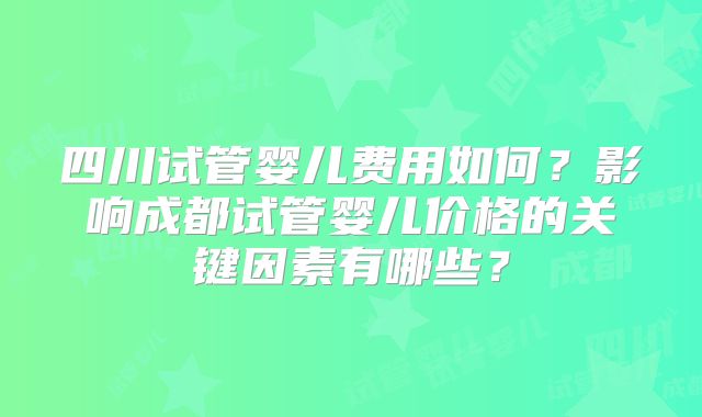 四川试管婴儿费用如何？影响成都试管婴儿价格的关键因素有哪些？
