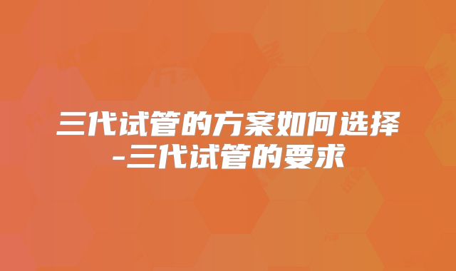 三代试管的方案如何选择-三代试管的要求