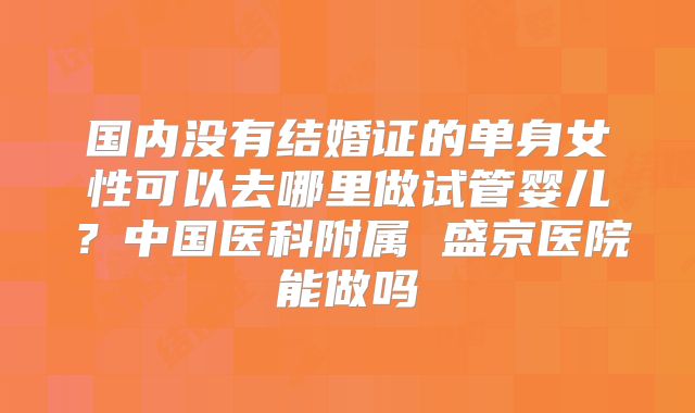 国内没有结婚证的单身女性可以去哪里做试管婴儿？中国医科附属 盛京医院能做吗