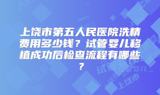 上饶市第五人民医院洗精费用多少钱？试管婴儿移植成功后检查流程有哪些？