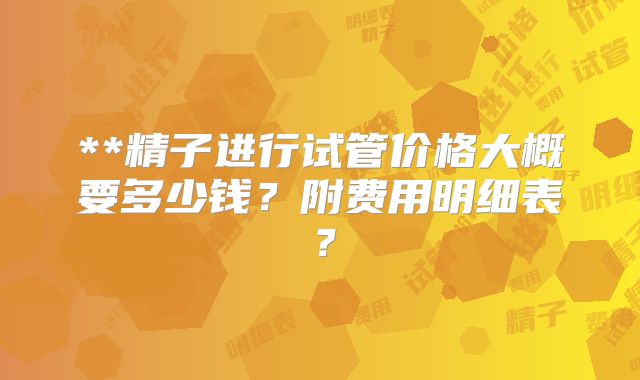 **精子进行试管价格大概要多少钱?附费用明细表?
