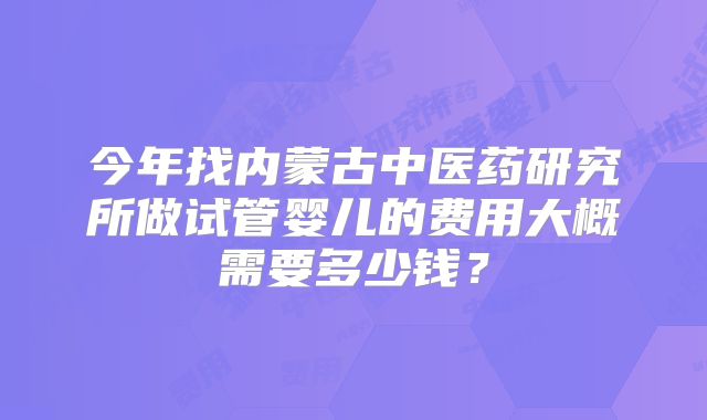 今年找内蒙古中医药研究所做试管婴儿的费用大概需要多少钱？