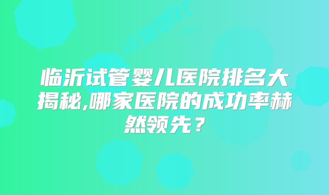 临沂试管婴儿医院排名大揭秘,哪家医院的成功率赫然领先？