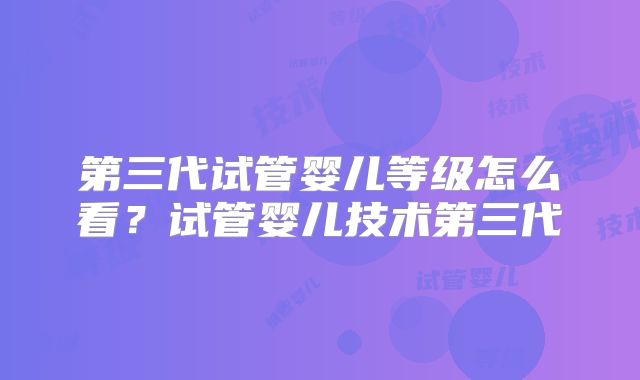 第三代试管婴儿等级怎么看？试管婴儿技术第三代