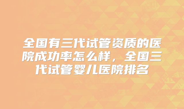 全国有三代试管资质的医院成功率怎么样,全国三代试管婴儿医院排名