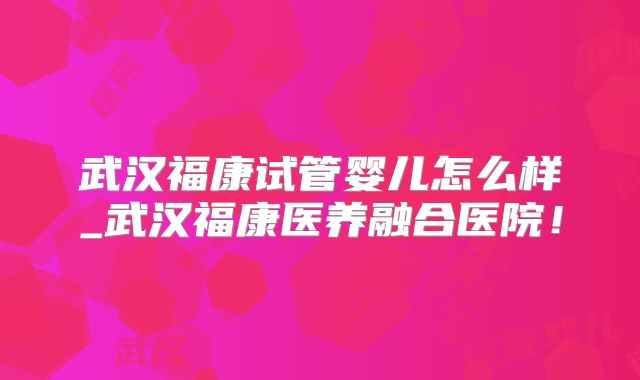 武汉福康试管婴儿怎么样_武汉福康医养融合医院!